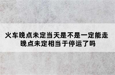 火车晚点未定当天是不是一定能走 晚点未定相当于停运了吗